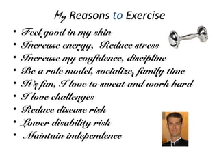My Reasons to Exercise
• Feel good in my skin
• Increase energy, Reduce stress
• Increase my confidence, discipline
• Be a role model, socialize, family time
• It’s fun, I love to sweat and work hard
• I love challenges
• Reduce disease risk
• Lower disability risk
• Maintain independence
 