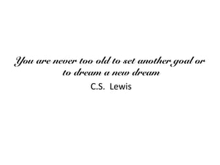 You are never too old to set another goal or
to dream a new dream
C.S. Lewis
 