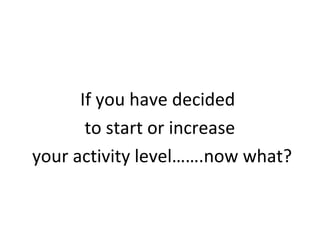 If you have decided
to start or increase
your activity level…….now what?
 