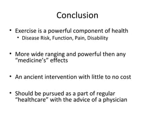 Conclusion
• Exercise is a powerful component of health
• Disease Risk, Function, Pain, Disability
• More wide ranging and powerful then any
“medicine’s” effects
• An ancient intervention with little to no cost
• Should be pursued as a part of regular
“healthcare” with the advice of a physician
 