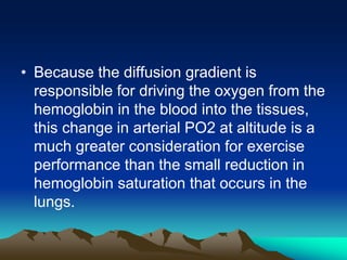 • Because the diffusion gradient is
responsible for driving the oxygen from the
hemoglobin in the blood into the tissues,
this change in arterial PO2 at altitude is a
much greater consideration for exercise
performance than the small reduction in
hemoglobin saturation that occurs in the
lungs.
 