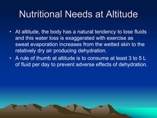 Nutritional Needs at Altitude
• At altitude, the body has a natural tendency to lose fluids
and this water loss is exaggerated with exercise as
sweat evaporation increases from the wetted skin to the
relatively dry air producing dehydration.
• A rule of thumb at altitude is to consume at least 3 to 5 L
of fluid per day to prevent adverse effects of dehydration.
 