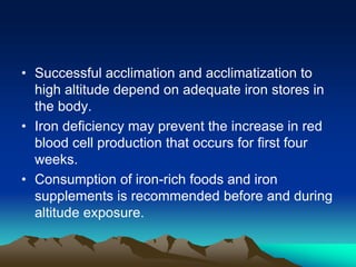 • Successful acclimation and acclimatization to
high altitude depend on adequate iron stores in
the body.
• Iron deficiency may prevent the increase in red
blood cell production that occurs for first four
weeks.
• Consumption of iron-rich foods and iron
supplements is recommended before and during
altitude exposure.
 