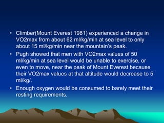 • Climber(Mount Everest 1981) experienced a change in
VO2max from about 62 ml/kg/min at sea level to only
about 15 ml/kg/min near the mountain’s peak.
• Pugh showed that men with VO2max values of 50
ml/kg/min at sea level would be unable to exercise, or
even to move, near the peak of Mount Everest because
their VO2max values at that altitude would decrease to 5
ml/kg/.
• Enough oxygen would be consumed to barely meet their
resting requirements.
 