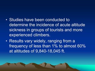 • Studies have been conducted to
determine the incidence of acute altitude
sickness in groups of tourists and more
experienced climbers.
• Results vary widely, ranging from a
frequency of less than 1% to almost 60%
at altitudes of 9,840-18,045 ft.
 