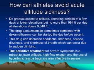 How can athletes avoid acute
altitude sickness?
• Do gradual ascent to altitude, spending periods of a few
days at lower elevations but no more than 984 ft per day
at elevations above 9,840 ft .
• The drug-acetazolamide sometimes combined with
dexamethazone can be started the day before ascent.
• This drug can decrease headache, tiredness, nausea,
dizziness, and shortness of breath which can occur due
to sudden climbing.
• The definitive treatment for severe symptoms is a
retreat to lower altitude, high-flow oxygen and the use of
hyperbaric rescue bags are also effective in severe
cases.
 