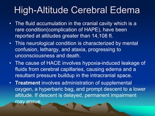 High-Altitude Cerebral Edema
• The fluid accumulation in the cranial cavity which is a
rare condition(complication of HAPE), have been
reported at altitudes greater than 14,108 ft.
• This neurological condition is characterized by mental
confusion, lethargy, and ataxia, progressing to
unconsciousness and death.
• The cause of HACE involves hypoxia-induced leakage of
fluids from cerebral capillaries, causing edema and a
resultant pressure buildup in the intracranial space.
• Treatment involves administration of supplemental
oxygen, a hyperbaric bag, and prompt descent to a lower
altitude. If descent is delayed, permanent impairment
may ensue.
 