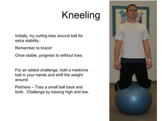 Kneeling Initially, try curling toes around ball for extra stability. Remember to brace! Once stable, progress to without toes. For an added challenge, hold a medicine ball in your hands and shift the weight around. Partners – Toss a small ball back and forth.  Challenge by tossing high and low. 