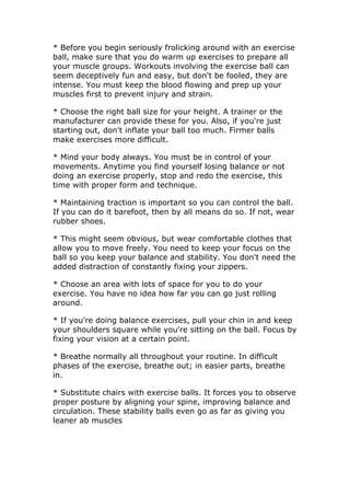 * Before you begin seriously frolicking around with an exercise
ball, make sure that you do warm up exercises to prepare all
your muscle groups. Workouts involving the exercise ball can
seem deceptively fun and easy, but don't be fooled, they are
intense. You must keep the blood flowing and prep up your
muscles first to prevent injury and strain.

* Choose the right ball size for your height. A trainer or the
manufacturer can provide these for you. Also, if you're just
starting out, don't inflate your ball too much. Firmer balls
make exercises more difficult.

* Mind your body always. You must be in control of your
movements. Anytime you find yourself losing balance or not
doing an exercise properly, stop and redo the exercise, this
time with proper form and technique.

* Maintaining traction is important so you can control the ball.
If you can do it barefoot, then by all means do so. If not, wear
rubber shoes.

* This might seem obvious, but wear comfortable clothes that
allow you to move freely. You need to keep your focus on the
ball so you keep your balance and stability. You don't need the
added distraction of constantly fixing your zippers.

* Choose an area with lots of space for you to do your
exercise. You have no idea how far you can go just rolling
around.

* If you're doing balance exercises, pull your chin in and keep
your shoulders square while you're sitting on the ball. Focus by
fixing your vision at a certain point.

* Breathe normally all throughout your routine. In difficult
phases of the exercise, breathe out; in easier parts, breathe
in.

* Substitute chairs with exercise balls. It forces you to observe
proper posture by aligning your spine, improving balance and
circulation. These stability balls even go as far as giving you
leaner ab muscles
 