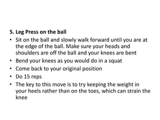 5. Leg Press on the ball
• Sit on the ball and slowly walk forward until you are at
the edge of the ball. Make sure your heads and
shoulders are off the ball and your knees are bent
• Bend your knees as you would do in a squat
• Come back to your original position
• Do 15 reps
• The key to this move is to try keeping the weight in
your heels rather than on the toes, which can strain the
knee
 