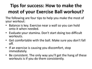 Tips for success: How to make the
most of your Exercise Ball workout?
The following are four tips to help you make the most of
your workout:
• Balance is key. Exercise near a wall so you can hold
onto it when needed.
• Evaluate your stamina. Don't start doing too difficult
workouts.
• Get comfortable with the ball. Make sure you don't fall
off.
• If an exercise is causing you discomfort, stop
immediately.
• Be consistent. The only way you’ll get the hang of these
workouts is if you do them consistently.
 