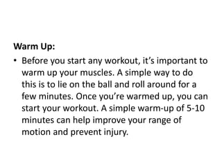 Warm Up:
• Before you start any workout, it’s important to
warm up your muscles. A simple way to do
this is to lie on the ball and roll around for a
few minutes. Once you’re warmed up, you can
start your workout. A simple warm-up of 5-10
minutes can help improve your range of
motion and prevent injury.
 