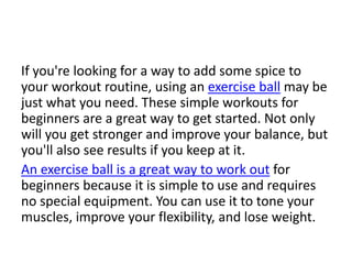 If you're looking for a way to add some spice to
your workout routine, using an exercise ball may be
just what you need. These simple workouts for
beginners are a great way to get started. Not only
will you get stronger and improve your balance, but
you'll also see results if you keep at it.
An exercise ball is a great way to work out for
beginners because it is simple to use and requires
no special equipment. You can use it to tone your
muscles, improve your flexibility, and lose weight.
 