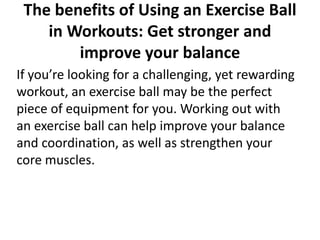 The benefits of Using an Exercise Ball
in Workouts: Get stronger and
improve your balance
If you’re looking for a challenging, yet rewarding
workout, an exercise ball may be the perfect
piece of equipment for you. Working out with
an exercise ball can help improve your balance
and coordination, as well as strengthen your
core muscles.
 