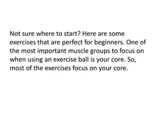 Not sure where to start? Here are some
exercises that are perfect for beginners. One of
the most important muscle groups to focus on
when using an exercise ball is your core. So,
most of the exercises focus on your core.
 