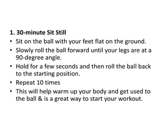1. 30-minute Sit Still
• Sit on the ball with your feet flat on the ground.
• Slowly roll the ball forward until your legs are at a
90-degree angle.
• Hold for a few seconds and then roll the ball back
to the starting position.
• Repeat 10 times
• This will help warm up your body and get used to
the ball & is a great way to start your workout.
 