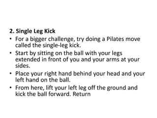 2. Single Leg Kick
• For a bigger challenge, try doing a Pilates move
called the single-leg kick.
• Start by sitting on the ball with your legs
extended in front of you and your arms at your
sides.
• Place your right hand behind your head and your
left hand on the ball.
• From here, lift your left leg off the ground and
kick the ball forward. Return
 