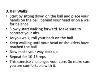 3. Ball Walks
• Start by sitting down on the ball and place your
hands on the ball, behind your head or on a wall
for balance.
• Slowly start walking forward. Make sure to
contract your abs.
• As you walk, roll your back on the ball
• Keep walking until your head or shoulders have
reached the ball
• Now make your way back up
• Repeat for 10-15 reps
• This exercise challenges your core. So make sure
you are comfortable with it.
 