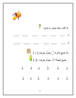 16
-2: ‫وواضح‬ ‫جميل‬ ‫بخط‬ ‫أكتب‬
‫د‬...... ...... ...... ...... ...... .....
....... ....... ...... ...... ...... ..... ‫ذ‬
-3) ‫د‬ ( ‫حرف‬ ‫حول‬ ‫دائرة‬ ‫ضع‬
) ‫(ذ‬ ‫حرف‬ ‫حول‬ ‫نجمة‬ ‫ضع‬
‫د‬‫د‬ ‫ذ‬ ‫ذ‬‫ذ‬‫د‬
‫ذ‬‫د‬‫د‬‫د‬ ‫ذ‬‫ذ‬
 