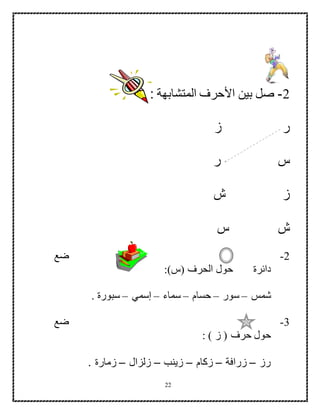 22
2-: ‫المتشابهة‬ ‫األحرف‬ ‫بين‬ ‫صل‬
‫ر‬‫ز‬
‫س‬‫ر‬
‫ز‬‫ش‬
‫ش‬‫س‬
2-‫ضع‬
‫دائرة‬‫حول‬‫ال‬:)‫(س‬ ‫حرف‬
‫شمس‬–‫سور‬–‫حسام‬–‫سماء‬–‫إسمي‬–. ‫سبورة‬
3-‫ضع‬
: ) ‫ز‬ ( ‫حرف‬ ‫حول‬
‫رز‬–‫زرافة‬–‫زكام‬–‫زينب‬–‫زلزال‬–. ‫زمارة‬
 