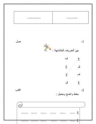 30
.............................
1-‫صل‬
: ‫المتشابهة‬ ‫الحروف‬ ‫بين‬
‫ف‬ ‫ع‬
‫غ‬ ‫ق‬
‫ع‬ ‫ف‬
‫ق‬ ‫غ‬
2-‫اكتب‬
: ‫وجميل‬ ‫واضح‬ ‫بخط‬
‫ع‬....... ...... ...... ...... ...... .....
....... ....... ...... ...... ...... ..... ‫غ‬
 