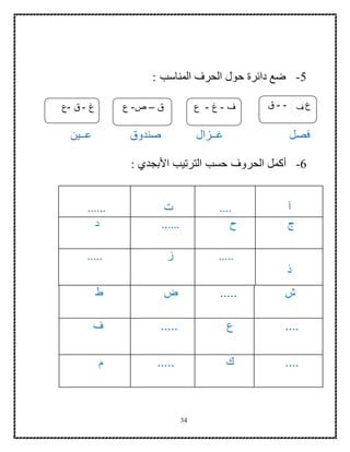 34
5-: ‫المناسب‬ ‫الحرف‬ ‫حول‬ ‫دائرة‬ ‫ضع‬
‫فصل‬‫غ‬‫صندوق‬ ‫ــزال‬‫ع‬‫ــ‬‫ين‬
6-‫أ‬: ‫األبجدي‬ ‫الترتيب‬ ‫حسب‬ ‫الحروف‬ ‫كمل‬
‫أ‬....‫ت‬......
‫ج‬‫ح‬......‫د‬
‫ذ‬
.....‫ز‬.....
‫ش‬.....‫ض‬‫ط‬
....‫ع‬.....‫ف‬
....‫ك‬.....‫م‬
‫ع‬---‫ق‬‫غ‬-‫ق‬-‫ع‬
66‫غهعغهعغ‬
‫هعغغكغخهغ‬
‫كغخهغخهغ‬
‫ق‬–‫ص‬-‫ع‬ ‫ف‬-‫غ‬-‫ع‬ ‫ف‬
 