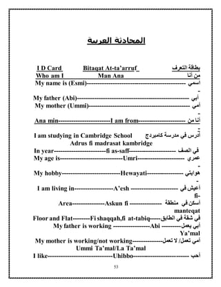 53
‫العربية‬ ‫المحادثة‬
‫التعرف‬ ‫بطاقة‬fta’arru-Bitaqat AtI D Card
‫أنا‬ ‫من‬Who am I Man Ana
‫اسمي‬-----------------------My name is (Esmi)-----------------------
-
‫أبي‬------------------My father (Abi)----------------------------------
‫أمي‬-----------------My mother (Ummi)------------------------------
-
‫من‬ ‫أنا‬----------------------I am from------------------------Ana min
-
‫كامبردج‬ ‫مدرسة‬ ‫في‬ ‫أدرس‬I am studying in Cambridge School
Adrus fi madrasat kambridge
‫في‬‫الصف‬---------------In year------------------------fi as-saff-------
‫عمري‬------------------My age is-----------------------------Umri----
-
‫ه‬‫وايتي‬----------My hobby---------------------------Hewayati-------
-
‫أعيش‬‫في‬----------------------I am living in------------------A’esh
fi-
‫م‬ ‫في‬ ‫أسكن‬‫نطقة‬---------------Area---------------Askun fi
manteqat
‫الطابق‬ ‫في‬ ‫شقة‬ ‫في‬-----Floor and Flat--------Fi shaqqah,fi at-tabiq
‫يعمل‬ ‫أبي‬---------My father is working -----------------Abi
Ya’mal
‫تعمل‬ ‫أمي‬/‫تعمل‬ ‫ال‬My mother is working/not working--------------
Ummi Ta’mal/La Ta’mal
‫أحب‬--------------------I like------------------------------Uhibbo------
 