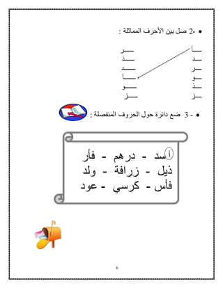 6
-2: ‫المماثلة‬ ‫األحرف‬ ‫بين‬ ‫صل‬
‫ــــــر‬ ‫ـــــأ‬
‫ــــــذ‬ ‫ــــد‬
‫ـــــــد‬ ‫ــــر‬
‫ـــــــأ‬ ‫ــــو‬
‫ـــــــو‬ ‫ــــذ‬
‫ــــز‬‫ــــــز‬
-3: ‫المنفصلة‬ ‫الحروف‬ ‫حول‬ ‫دائرة‬ ‫ضع‬
‫أسد‬-‫درهم‬-‫فأر‬
‫ذيل‬-‫زرافة‬-‫ولد‬
‫فأس‬-‫كرسي‬-‫عود‬
‫أ‬
 