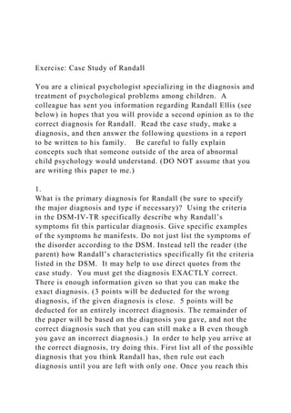 Exercise: Case Study of Randall
You are a clinical psychologist specializing in the diagnosis and
treatment of psychological problems among children. A
colleague has sent you information regarding Randall Ellis (see
below) in hopes that you will provide a second opinion as to the
correct diagnosis for Randall. Read the case study, make a
diagnosis, and then answer the following questions in a report
to be written to his family. Be careful to fully explain
concepts such that someone outside of the area of abnormal
child psychology would understand. (DO NOT assume that you
are writing this paper to me.)
1.
What is the primary diagnosis for Randall (be sure to specify
the major diagnosis and type if necessary)? Using the criteria
in the DSM-IV-TR specifically describe why Randall’s
symptoms fit this particular diagnosis. Give specific examples
of the symptoms he manifests. Do not just list the symptoms of
the disorder according to the DSM. Instead tell the reader (the
parent) how Randall’s characteristics specifically fit the criteria
listed in the DSM. It may help to use direct quotes from the
case study. You must get the diagnosis EXACTLY correct.
There is enough information given so that you can make the
exact diagnosis. (3 points will be deducted for the wrong
diagnosis, if the given diagnosis is close. 5 points will be
deducted for an entirely incorrect diagnosis. The remainder of
the paper will be based on the diagnosis you gave, and not the
correct diagnosis such that you can still make a B even though
you gave an incorrect diagnosis.) In order to help you arrive at
the correct diagnosis, try doing this. First list all of the possible
diagnosis that you think Randall has, then rule out each
diagnosis until you are left with only one. Once you reach this
 