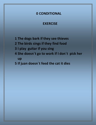 0 CONDITIONAL
EXERCISE
1 The dogs bark if they see thieves
2 The birds sings if they find food
3 I play guitar if you sing
4 She doesn´t go to work if I don´t pick her
up
5 If juan doesn´t feed the cat it dies
 