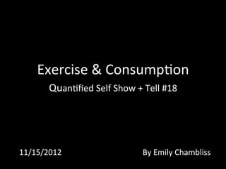 Exercise	
  &	
  Consump0on	
  
Quan0ﬁed	
  Self	
  Show	
  +	
  Tell	
  #18	
  	
  
11/15/2012	
   By	
  Emily	
  Chambliss	
  
 