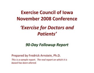 Exercise Council of Iowa
     November 2008 Conference
        ‘Exercise for Doctors and  
                Patients’

              90‐Day Followup Report

Prepared by Fredrick Arnstein, Ph.D.
This is a sample report.  The real report on which it is 
based has been altered.
 