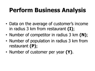 Perform Business Analysis

• Data on the average of customer’s income
  in radius 3 km from restaurant (I);
• Number of competitor in radius 3 km (N);
• Number of population in radius 3 km from
  restaurant (P);
• Number of customer per year (Y).
 
