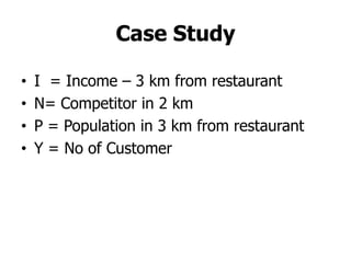 Case Study

•   I = Income – 3 km from restaurant
•   N= Competitor in 2 km
•   P = Population in 3 km from restaurant
•   Y = No of Customer
 