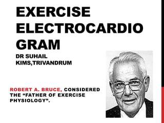 EXERCISE
ELECTROCARDIO
GRAM
DR SUHAIL
KIMS,TRIVANDRUM

ROBERT A. BRUCE, CONSIDERED
THE “FATHER OF EXERCISE
PHYSIOLOGY”.

 