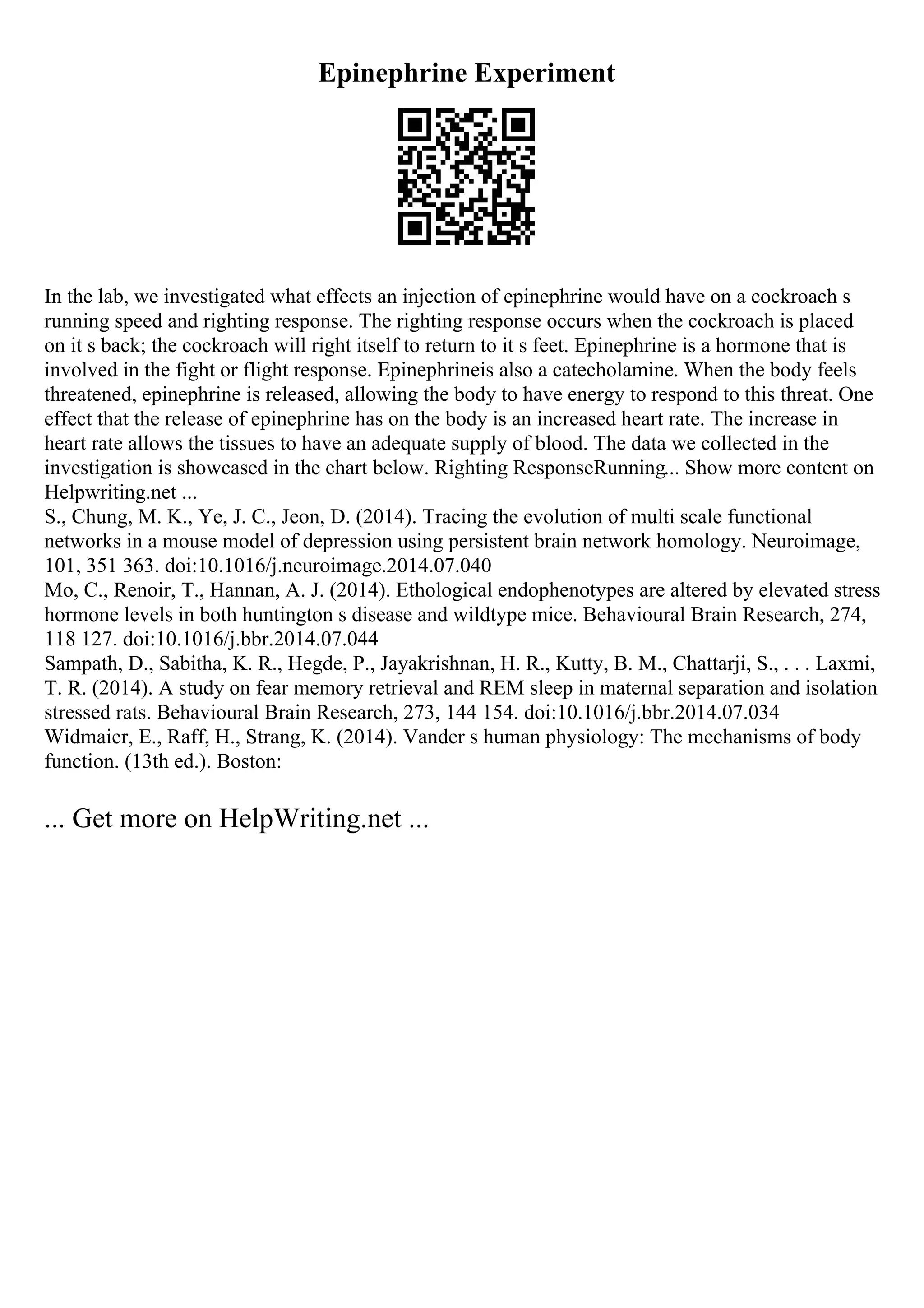 Epinephrine Experiment
In the lab, we investigated what effects an injection of epinephrine would have on a cockroach s
running speed and righting response. The righting response occurs when the cockroach is placed
on it s back; the cockroach will right itself to return to it s feet. Epinephrine is a hormone that is
involved in the fight or flight response. Epinephrineis also a catecholamine. When the body feels
threatened, epinephrine is released, allowing the body to have energy to respond to this threat. One
effect that the release of epinephrine has on the body is an increased heart rate. The increase in
heart rate allows the tissues to have an adequate supply of blood. The data we collected in the
investigation is showcased in the chart below. Righting ResponseRunning... Show more content on
Helpwriting.net ...
S., Chung, M. K., Ye, J. C., Jeon, D. (2014). Tracing the evolution of multi scale functional
networks in a mouse model of depression using persistent brain network homology. Neuroimage,
101, 351 363. doi:10.1016/j.neuroimage.2014.07.040
Mo, C., Renoir, T., Hannan, A. J. (2014). Ethological endophenotypes are altered by elevated stress
hormone levels in both huntington s disease and wildtype mice. Behavioural Brain Research, 274,
118 127. doi:10.1016/j.bbr.2014.07.044
Sampath, D., Sabitha, K. R., Hegde, P., Jayakrishnan, H. R., Kutty, B. M., Chattarji, S., . . . Laxmi,
T. R. (2014). A study on fear memory retrieval and REM sleep in maternal separation and isolation
stressed rats. Behavioural Brain Research, 273, 144 154. doi:10.1016/j.bbr.2014.07.034
Widmaier, E., Raff, H., Strang, K. (2014). Vander s human physiology: The mechanisms of body
function. (13th ed.). Boston:
... Get more on HelpWriting.net ...
 