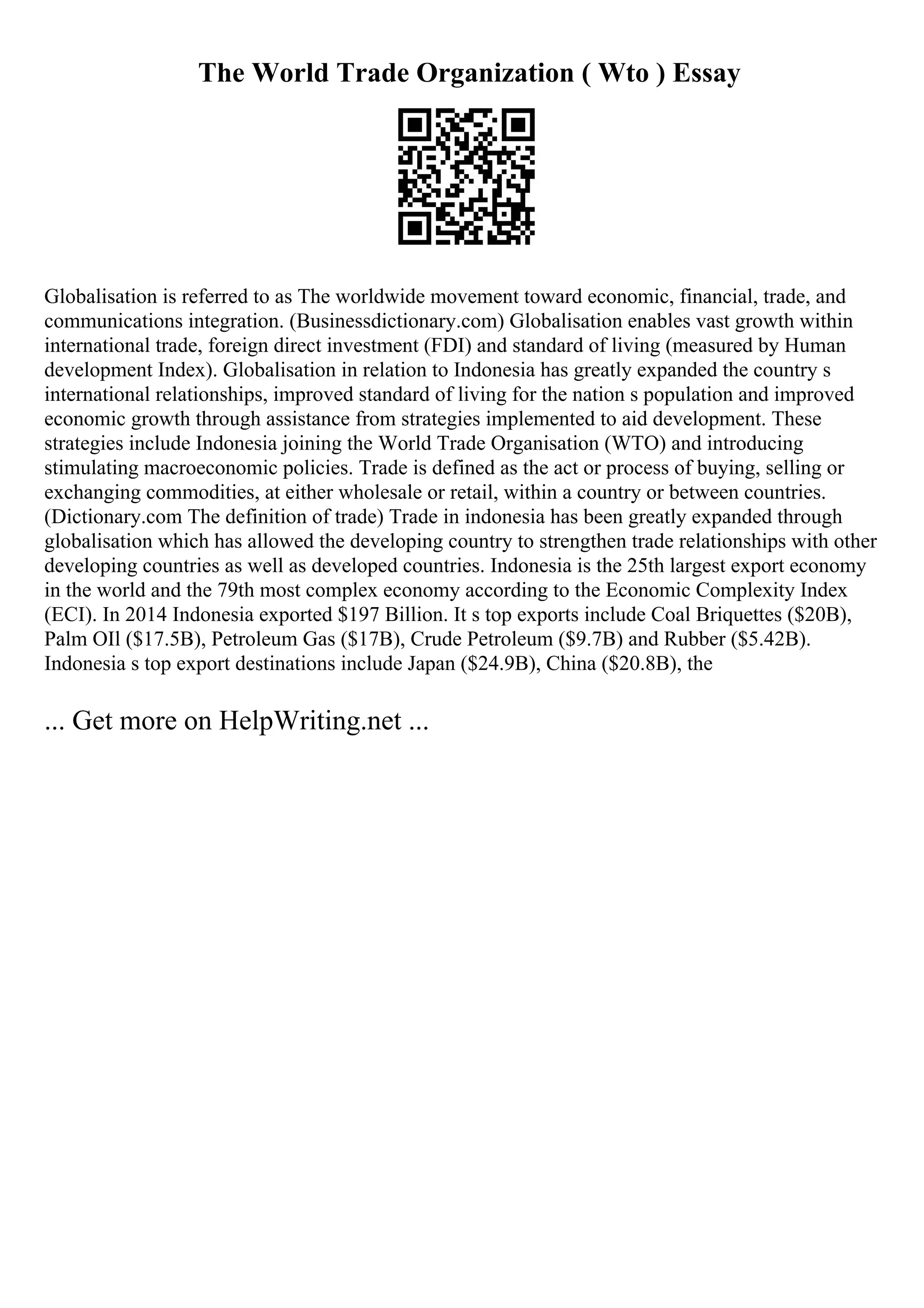 The World Trade Organization ( Wto ) Essay
Globalisation is referred to as The worldwide movement toward economic, financial, trade, and
communications integration. (Businessdictionary.com) Globalisation enables vast growth within
international trade, foreign direct investment (FDI) and standard of living (measured by Human
development Index). Globalisation in relation to Indonesia has greatly expanded the country s
international relationships, improved standard of living for the nation s population and improved
economic growth through assistance from strategies implemented to aid development. These
strategies include Indonesia joining the World Trade Organisation (WTO) and introducing
stimulating macroeconomic policies. Trade is defined as the act or process of buying, selling or
exchanging commodities, at either wholesale or retail, within a country or between countries.
(Dictionary.com The definition of trade) Trade in indonesia has been greatly expanded through
globalisation which has allowed the developing country to strengthen trade relationships with other
developing countries as well as developed countries. Indonesia is the 25th largest export economy
in the world and the 79th most complex economy according to the Economic Complexity Index
(ECI). In 2014 Indonesia exported $197 Billion. It s top exports include Coal Briquettes ($20B),
Palm OIl ($17.5B), Petroleum Gas ($17B), Crude Petroleum ($9.7B) and Rubber ($5.42B).
Indonesia s top export destinations include Japan ($24.9B), China ($20.8B), the
... Get more on HelpWriting.net ...
 