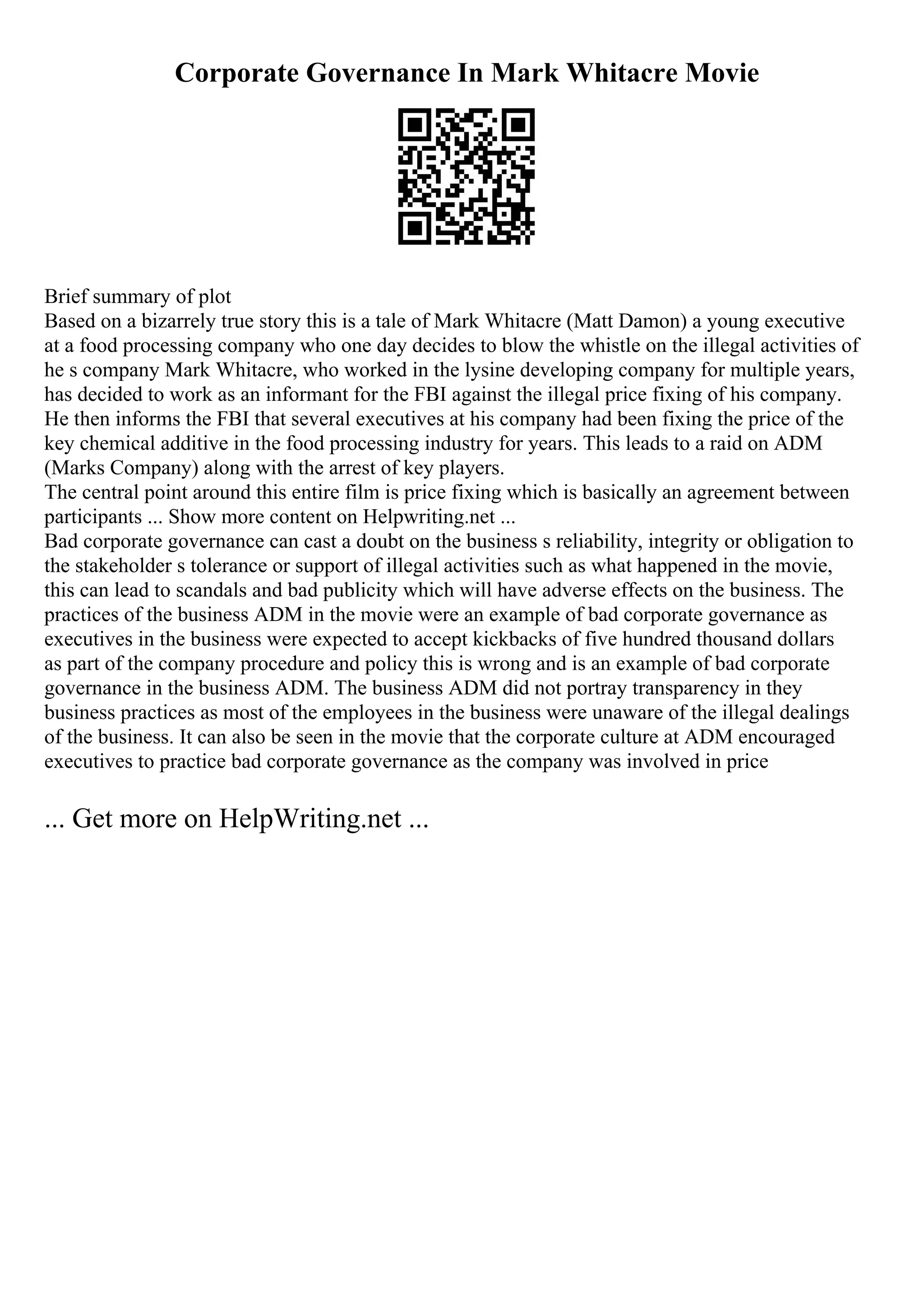 Corporate Governance In Mark Whitacre Movie
Brief summary of plot
Based on a bizarrely true story this is a tale of Mark Whitacre (Matt Damon) a young executive
at a food processing company who one day decides to blow the whistle on the illegal activities of
he s company Mark Whitacre, who worked in the lysine developing company for multiple years,
has decided to work as an informant for the FBI against the illegal price fixing of his company.
He then informs the FBI that several executives at his company had been fixing the price of the
key chemical additive in the food processing industry for years. This leads to a raid on ADM
(Marks Company) along with the arrest of key players.
The central point around this entire film is price fixing which is basically an agreement between
participants ... Show more content on Helpwriting.net ...
Bad corporate governance can cast a doubt on the business s reliability, integrity or obligation to
the stakeholder s tolerance or support of illegal activities such as what happened in the movie,
this can lead to scandals and bad publicity which will have adverse effects on the business. The
practices of the business ADM in the movie were an example of bad corporate governance as
executives in the business were expected to accept kickbacks of five hundred thousand dollars
as part of the company procedure and policy this is wrong and is an example of bad corporate
governance in the business ADM. The business ADM did not portray transparency in they
business practices as most of the employees in the business were unaware of the illegal dealings
of the business. It can also be seen in the movie that the corporate culture at ADM encouraged
executives to practice bad corporate governance as the company was involved in price
... Get more on HelpWriting.net ...
 