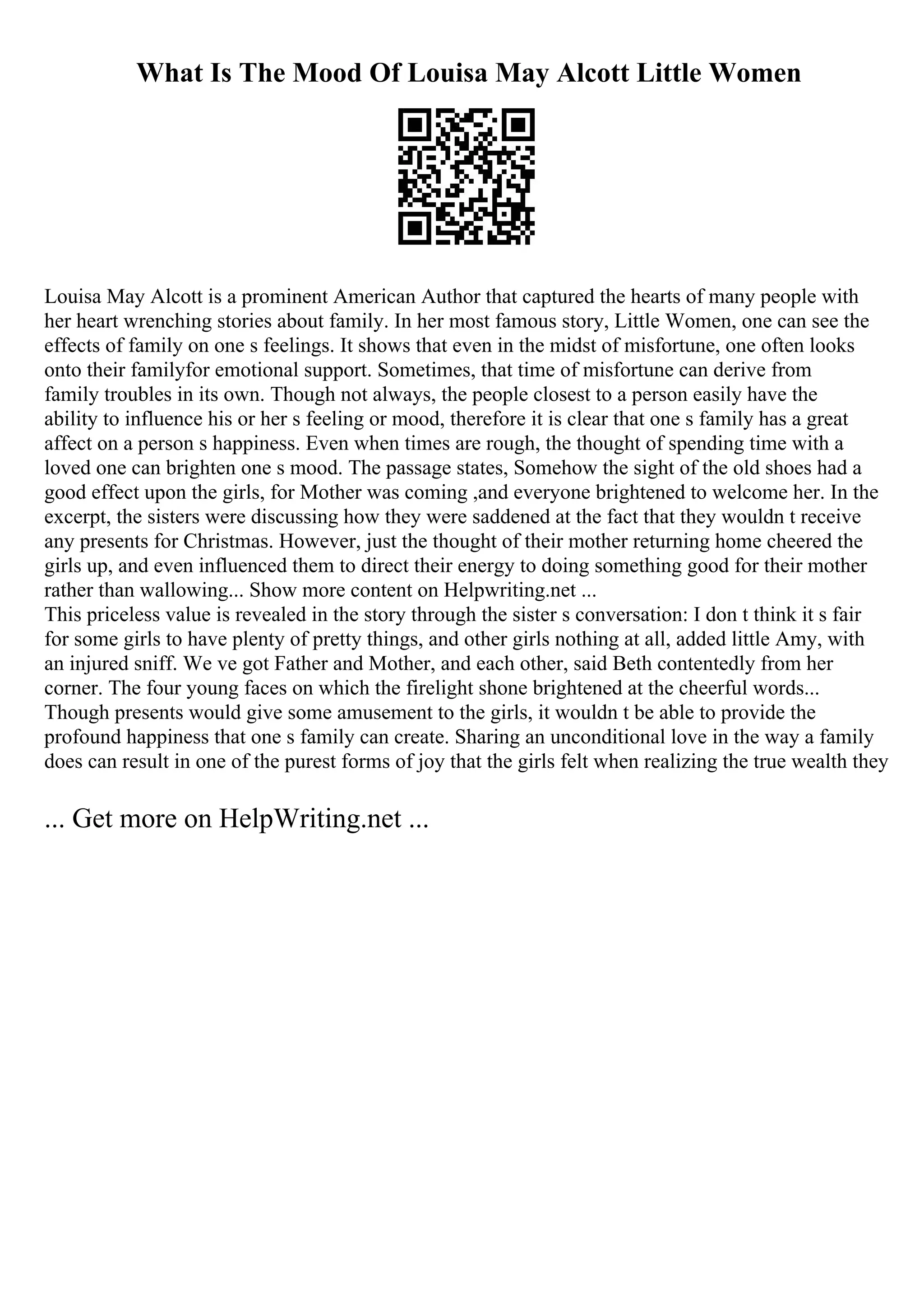 What Is The Mood Of Louisa May Alcott Little Women
Louisa May Alcott is a prominent American Author that captured the hearts of many people with
her heart wrenching stories about family. In her most famous story, Little Women, one can see the
effects of family on one s feelings. It shows that even in the midst of misfortune, one often looks
onto their familyfor emotional support. Sometimes, that time of misfortune can derive from
family troubles in its own. Though not always, the people closest to a person easily have the
ability to influence his or her s feeling or mood, therefore it is clear that one s family has a great
affect on a person s happiness. Even when times are rough, the thought of spending time with a
loved one can brighten one s mood. The passage states, Somehow the sight of the old shoes had a
good effect upon the girls, for Mother was coming ,and everyone brightened to welcome her. In the
excerpt, the sisters were discussing how they were saddened at the fact that they wouldn t receive
any presents for Christmas. However, just the thought of their mother returning home cheered the
girls up, and even influenced them to direct their energy to doing something good for their mother
rather than wallowing... Show more content on Helpwriting.net ...
This priceless value is revealed in the story through the sister s conversation: I don t think it s fair
for some girls to have plenty of pretty things, and other girls nothing at all, added little Amy, with
an injured sniff. We ve got Father and Mother, and each other, said Beth contentedly from her
corner. The four young faces on which the firelight shone brightened at the cheerful words...
Though presents would give some amusement to the girls, it wouldn t be able to provide the
profound happiness that one s family can create. Sharing an unconditional love in the way a family
does can result in one of the purest forms of joy that the girls felt when realizing the true wealth they
... Get more on HelpWriting.net ...
 