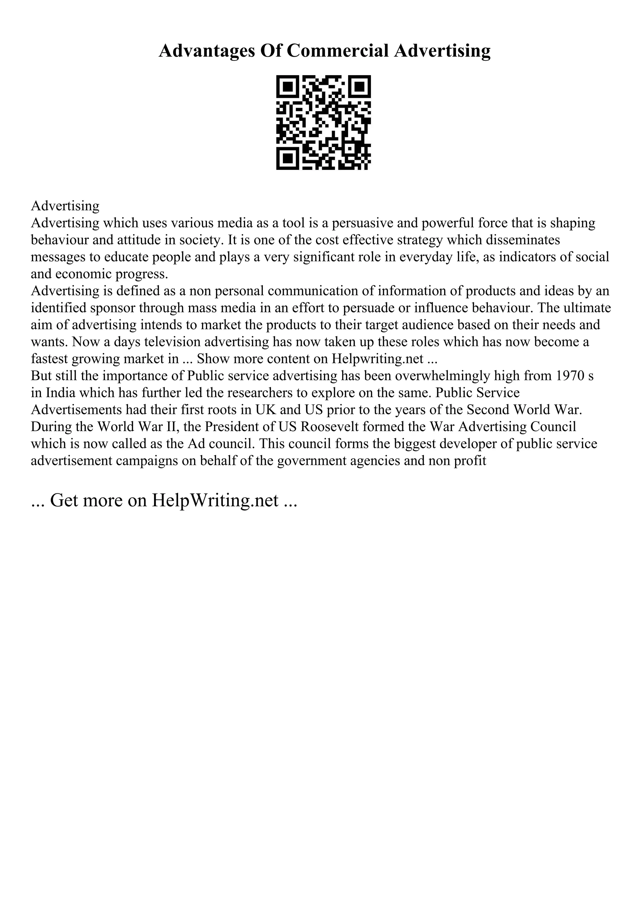 Advantages Of Commercial Advertising
Advertising
Advertising which uses various media as a tool is a persuasive and powerful force that is shaping
behaviour and attitude in society. It is one of the cost effective strategy which disseminates
messages to educate people and plays a very significant role in everyday life, as indicators of social
and economic progress.
Advertising is defined as a non personal communication of information of products and ideas by an
identified sponsor through mass media in an effort to persuade or influence behaviour. The ultimate
aim of advertising intends to market the products to their target audience based on their needs and
wants. Now a days television advertising has now taken up these roles which has now become a
fastest growing market in ... Show more content on Helpwriting.net ...
But still the importance of Public service advertising has been overwhelmingly high from 1970 s
in India which has further led the researchers to explore on the same. Public Service
Advertisements had their first roots in UK and US prior to the years of the Second World War.
During the World War II, the President of US Roosevelt formed the War Advertising Council
which is now called as the Ad council. This council forms the biggest developer of public service
advertisement campaigns on behalf of the government agencies and non profit
... Get more on HelpWriting.net ...
 
