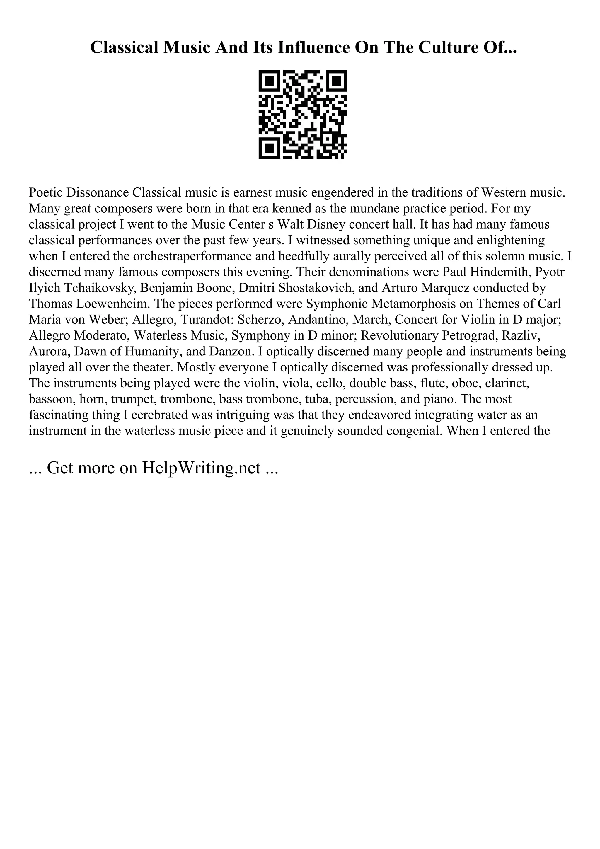 Classical Music And Its Influence On The Culture Of...
Poetic Dissonance Classical music is earnest music engendered in the traditions of Western music.
Many great composers were born in that era kenned as the mundane practice period. For my
classical project I went to the Music Center s Walt Disney concert hall. It has had many famous
classical performances over the past few years. I witnessed something unique and enlightening
when I entered the orchestraperformance and heedfully aurally perceived all of this solemn music. I
discerned many famous composers this evening. Their denominations were Paul Hindemith, Pyotr
Ilyich Tchaikovsky, Benjamin Boone, Dmitri Shostakovich, and Arturo Marquez conducted by
Thomas Loewenheim. The pieces performed were Symphonic Metamorphosis on Themes of Carl
Maria von Weber; Allegro, Turandot: Scherzo, Andantino, March, Concert for Violin in D major;
Allegro Moderato, Waterless Music, Symphony in D minor; Revolutionary Petrograd, Razliv,
Aurora, Dawn of Humanity, and Danzon. I optically discerned many people and instruments being
played all over the theater. Mostly everyone I optically discerned was professionally dressed up.
The instruments being played were the violin, viola, cello, double bass, flute, oboe, clarinet,
bassoon, horn, trumpet, trombone, bass trombone, tuba, percussion, and piano. The most
fascinating thing I cerebrated was intriguing was that they endeavored integrating water as an
instrument in the waterless music piece and it genuinely sounded congenial. When I entered the
... Get more on HelpWriting.net ...
 