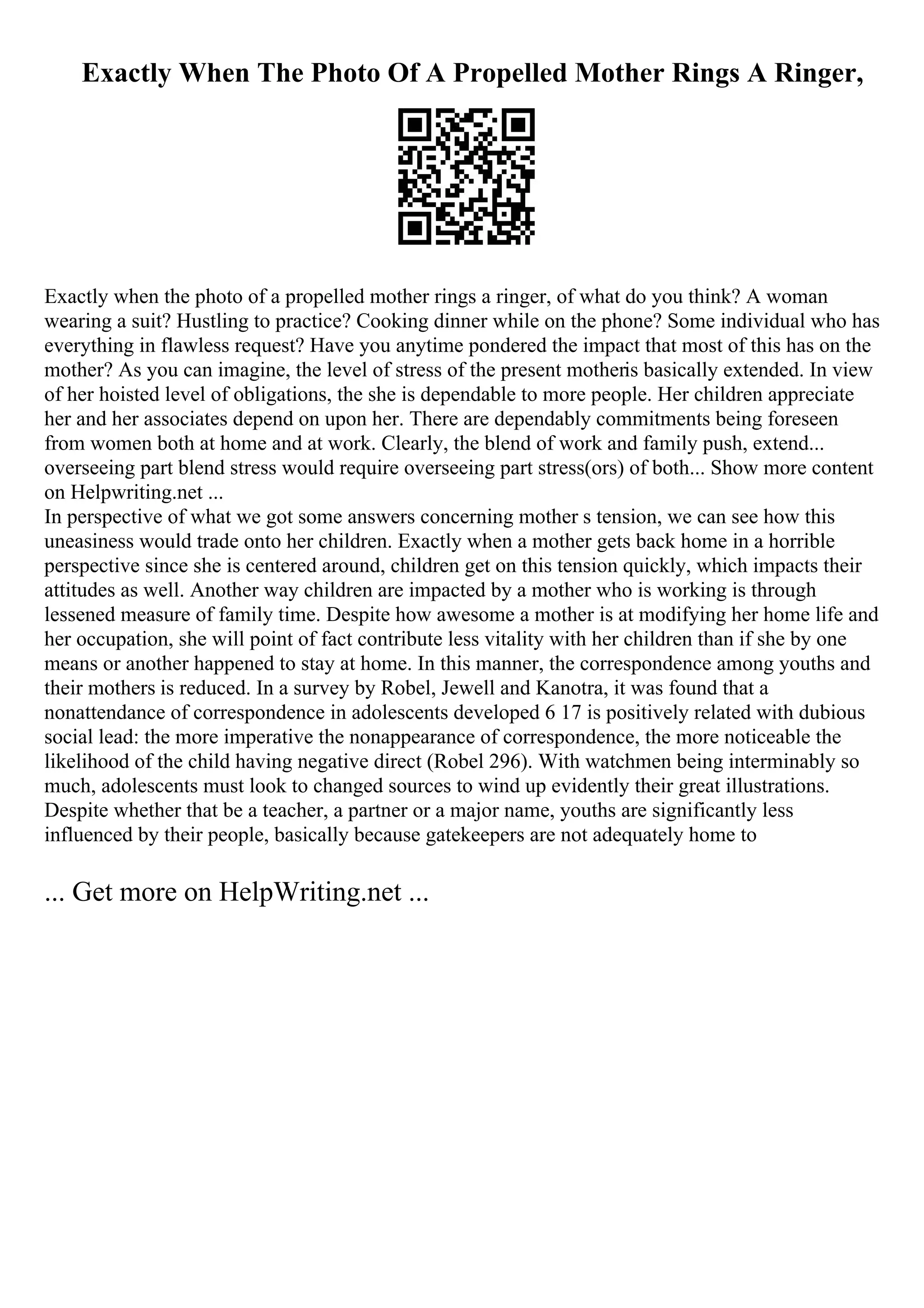 Exactly When The Photo Of A Propelled Mother Rings A Ringer,
Exactly when the photo of a propelled mother rings a ringer, of what do you think? A woman
wearing a suit? Hustling to practice? Cooking dinner while on the phone? Some individual who has
everything in flawless request? Have you anytime pondered the impact that most of this has on the
mother? As you can imagine, the level of stress of the present motheris basically extended. In view
of her hoisted level of obligations, the she is dependable to more people. Her children appreciate
her and her associates depend on upon her. There are dependably commitments being foreseen
from women both at home and at work. Clearly, the blend of work and family push, extend...
overseeing part blend stress would require overseeing part stress(ors) of both... Show more content
on Helpwriting.net ...
In perspective of what we got some answers concerning mother s tension, we can see how this
uneasiness would trade onto her children. Exactly when a mother gets back home in a horrible
perspective since she is centered around, children get on this tension quickly, which impacts their
attitudes as well. Another way children are impacted by a mother who is working is through
lessened measure of family time. Despite how awesome a mother is at modifying her home life and
her occupation, she will point of fact contribute less vitality with her children than if she by one
means or another happened to stay at home. In this manner, the correspondence among youths and
their mothers is reduced. In a survey by Robel, Jewell and Kanotra, it was found that a
nonattendance of correspondence in adolescents developed 6 17 is positively related with dubious
social lead: the more imperative the nonappearance of correspondence, the more noticeable the
likelihood of the child having negative direct (Robel 296). With watchmen being interminably so
much, adolescents must look to changed sources to wind up evidently their great illustrations.
Despite whether that be a teacher, a partner or a major name, youths are significantly less
influenced by their people, basically because gatekeepers are not adequately home to
... Get more on HelpWriting.net ...
 