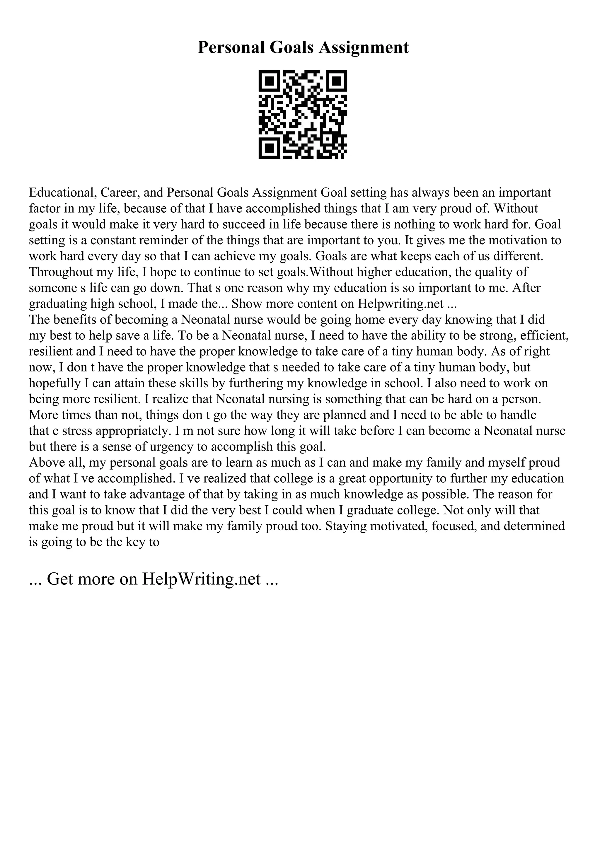 Personal Goals Assignment
Educational, Career, and Personal Goals Assignment Goal setting has always been an important
factor in my life, because of that I have accomplished things that I am very proud of. Without
goals it would make it very hard to succeed in life because there is nothing to work hard for. Goal
setting is a constant reminder of the things that are important to you. It gives me the motivation to
work hard every day so that I can achieve my goals. Goals are what keeps each of us different.
Throughout my life, I hope to continue to set goals.Without higher education, the quality of
someone s life can go down. That s one reason why my education is so important to me. After
graduating high school, I made the... Show more content on Helpwriting.net ...
The benefits of becoming a Neonatal nurse would be going home every day knowing that I did
my best to help save a life. To be a Neonatal nurse, I need to have the ability to be strong, efficient,
resilient and I need to have the proper knowledge to take care of a tiny human body. As of right
now, I don t have the proper knowledge that s needed to take care of a tiny human body, but
hopefully I can attain these skills by furthering my knowledge in school. I also need to work on
being more resilient. I realize that Neonatal nursing is something that can be hard on a person.
More times than not, things don t go the way they are planned and I need to be able to handle
that e stress appropriately. I m not sure how long it will take before I can become a Neonatal nurse
but there is a sense of urgency to accomplish this goal.
Above all, my personal goals are to learn as much as I can and make my family and myself proud
of what I ve accomplished. I ve realized that college is a great opportunity to further my education
and I want to take advantage of that by taking in as much knowledge as possible. The reason for
this goal is to know that I did the very best I could when I graduate college. Not only will that
make me proud but it will make my family proud too. Staying motivated, focused, and determined
is going to be the key to
... Get more on HelpWriting.net ...
 