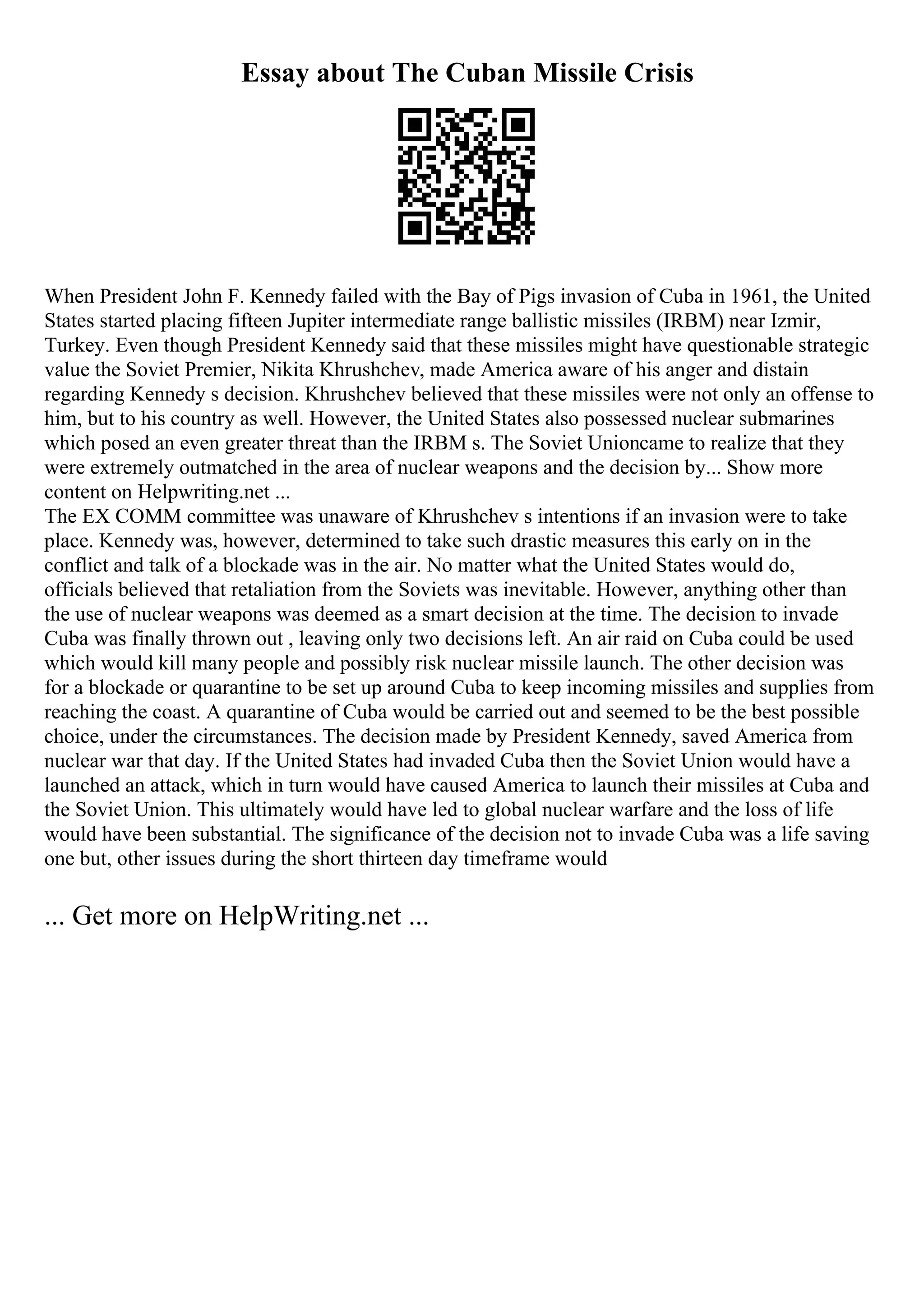 Essay about The Cuban Missile Crisis
When President John F. Kennedy failed with the Bay of Pigs invasion of Cuba in 1961, the United
States started placing fifteen Jupiter intermediate range ballistic missiles (IRBM) near Izmir,
Turkey. Even though President Kennedy said that these missiles might have questionable strategic
value the Soviet Premier, Nikita Khrushchev, made America aware of his anger and distain
regarding Kennedy s decision. Khrushchev believed that these missiles were not only an offense to
him, but to his country as well. However, the United States also possessed nuclear submarines
which posed an even greater threat than the IRBM s. The Soviet Unioncame to realize that they
were extremely outmatched in the area of nuclear weapons and the decision by... Show more
content on Helpwriting.net ...
The EX COMM committee was unaware of Khrushchev s intentions if an invasion were to take
place. Kennedy was, however, determined to take such drastic measures this early on in the
conflict and talk of a blockade was in the air. No matter what the United States would do,
officials believed that retaliation from the Soviets was inevitable. However, anything other than
the use of nuclear weapons was deemed as a smart decision at the time. The decision to invade
Cuba was finally thrown out , leaving only two decisions left. An air raid on Cuba could be used
which would kill many people and possibly risk nuclear missile launch. The other decision was
for a blockade or quarantine to be set up around Cuba to keep incoming missiles and supplies from
reaching the coast. A quarantine of Cuba would be carried out and seemed to be the best possible
choice, under the circumstances. The decision made by President Kennedy, saved America from
nuclear war that day. If the United States had invaded Cuba then the Soviet Union would have a
launched an attack, which in turn would have caused America to launch their missiles at Cuba and
the Soviet Union. This ultimately would have led to global nuclear warfare and the loss of life
would have been substantial. The significance of the decision not to invade Cuba was a life saving
one but, other issues during the short thirteen day timeframe would
... Get more on HelpWriting.net ...
 