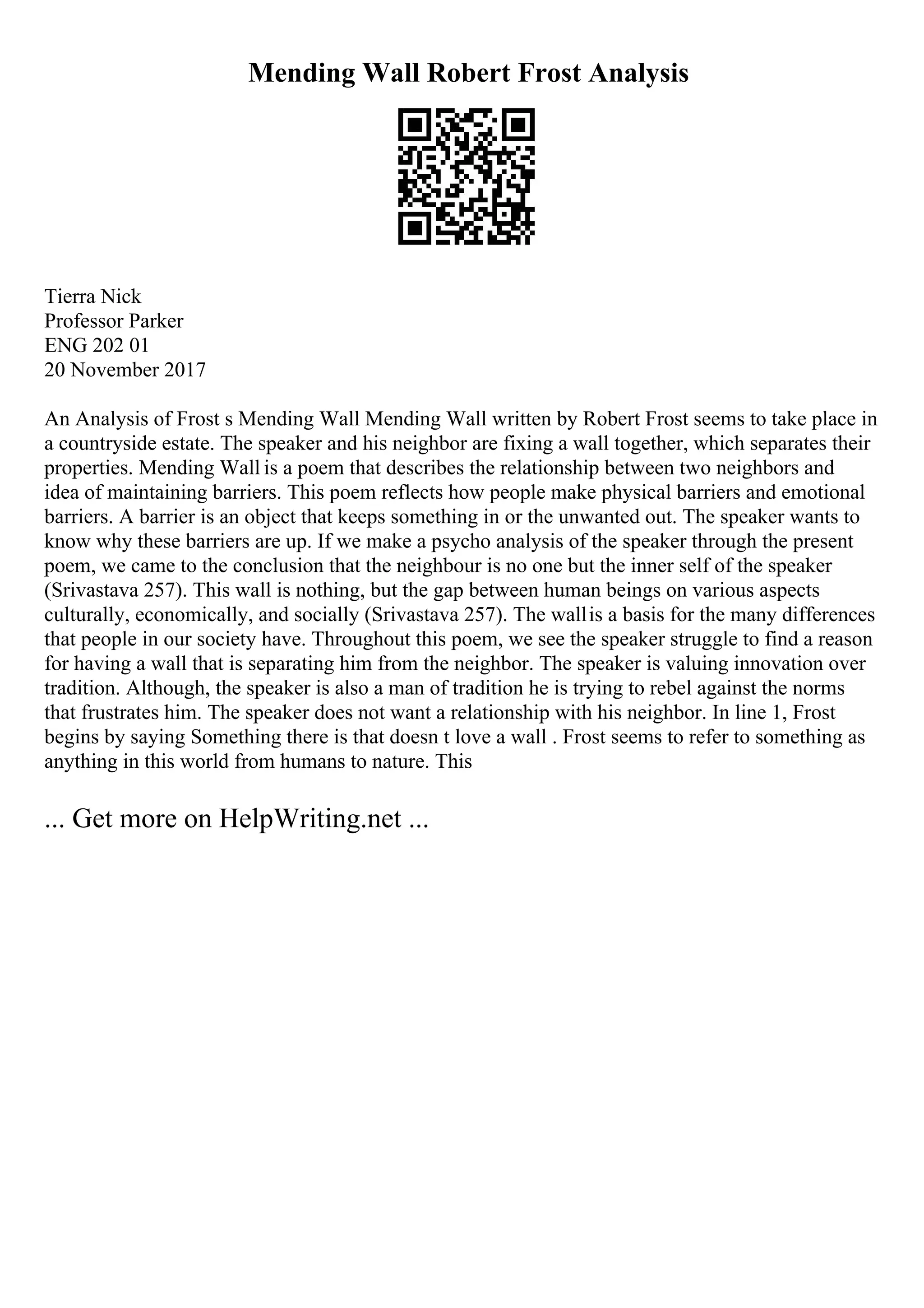 Mending Wall Robert Frost Analysis
Tierra Nick
Professor Parker
ENG 202 01
20 November 2017
An Analysis of Frost s Mending Wall Mending Wall written by Robert Frost seems to take place in
a countryside estate. The speaker and his neighbor are fixing a wall together, which separates their
properties. Mending Wall is a poem that describes the relationship between two neighbors and
idea of maintaining barriers. This poem reflects how people make physical barriers and emotional
barriers. A barrier is an object that keeps something in or the unwanted out. The speaker wants to
know why these barriers are up. If we make a psycho analysis of the speaker through the present
poem, we came to the conclusion that the neighbour is no one but the inner self of the speaker
(Srivastava 257). This wall is nothing, but the gap between human beings on various aspects
culturally, economically, and socially (Srivastava 257). The wallis a basis for the many differences
that people in our society have. Throughout this poem, we see the speaker struggle to find a reason
for having a wall that is separating him from the neighbor. The speaker is valuing innovation over
tradition. Although, the speaker is also a man of tradition he is trying to rebel against the norms
that frustrates him. The speaker does not want a relationship with his neighbor. In line 1, Frost
begins by saying Something there is that doesn t love a wall . Frost seems to refer to something as
anything in this world from humans to nature. This
... Get more on HelpWriting.net ...
 
