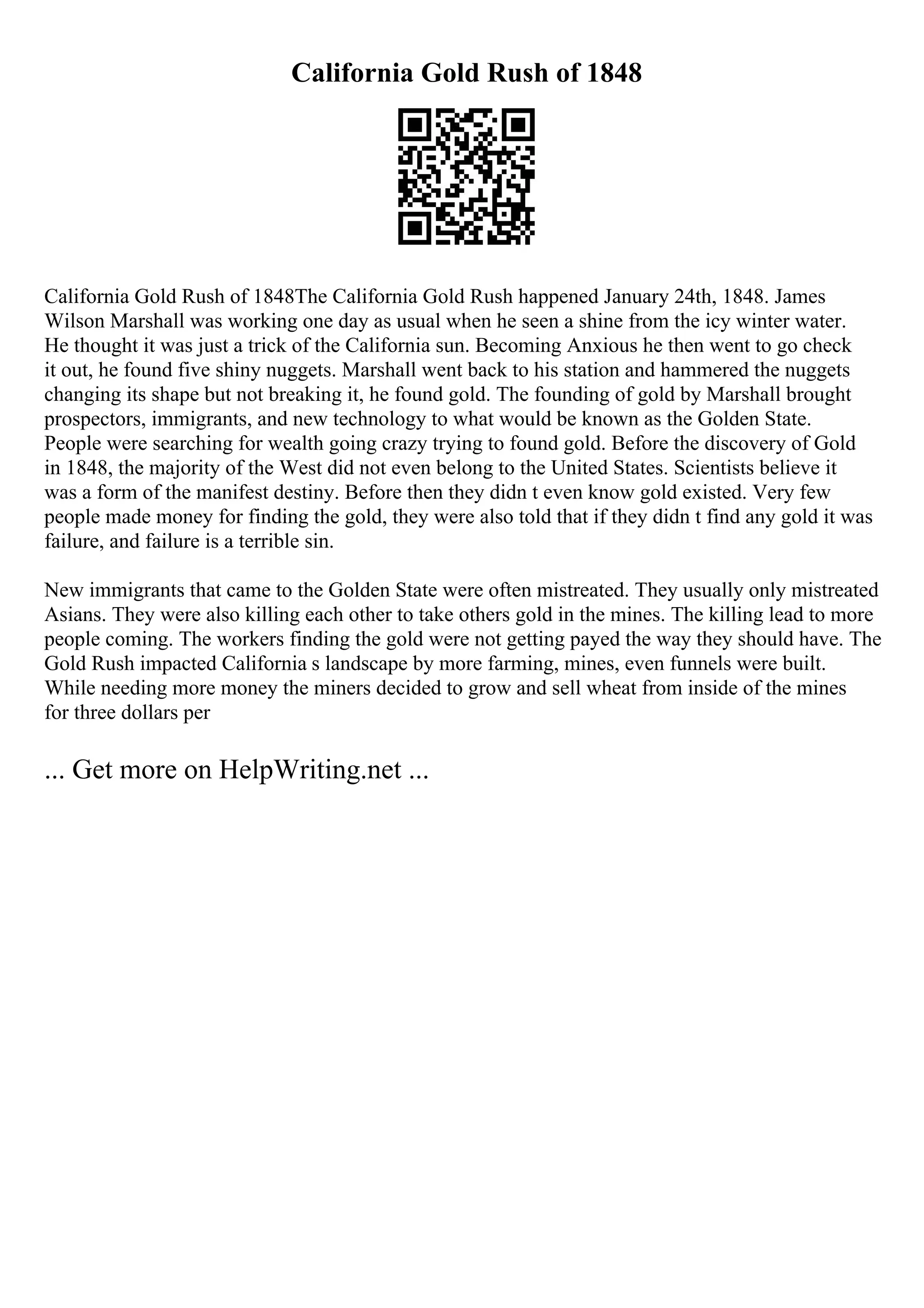 California Gold Rush of 1848
California Gold Rush of 1848The California Gold Rush happened January 24th, 1848. James
Wilson Marshall was working one day as usual when he seen a shine from the icy winter water.
He thought it was just a trick of the California sun. Becoming Anxious he then went to go check
it out, he found five shiny nuggets. Marshall went back to his station and hammered the nuggets
changing its shape but not breaking it, he found gold. The founding of gold by Marshall brought
prospectors, immigrants, and new technology to what would be known as the Golden State.
People were searching for wealth going crazy trying to found gold. Before the discovery of Gold
in 1848, the majority of the West did not even belong to the United States. Scientists believe it
was a form of the manifest destiny. Before then they didn t even know gold existed. Very few
people made money for finding the gold, they were also told that if they didn t find any gold it was
failure, and failure is a terrible sin.
New immigrants that came to the Golden State were often mistreated. They usually only mistreated
Asians. They were also killing each other to take others gold in the mines. The killing lead to more
people coming. The workers finding the gold were not getting payed the way they should have. The
Gold Rush impacted California s landscape by more farming, mines, even funnels were built.
While needing more money the miners decided to grow and sell wheat from inside of the mines
for three dollars per
... Get more on HelpWriting.net ...
 