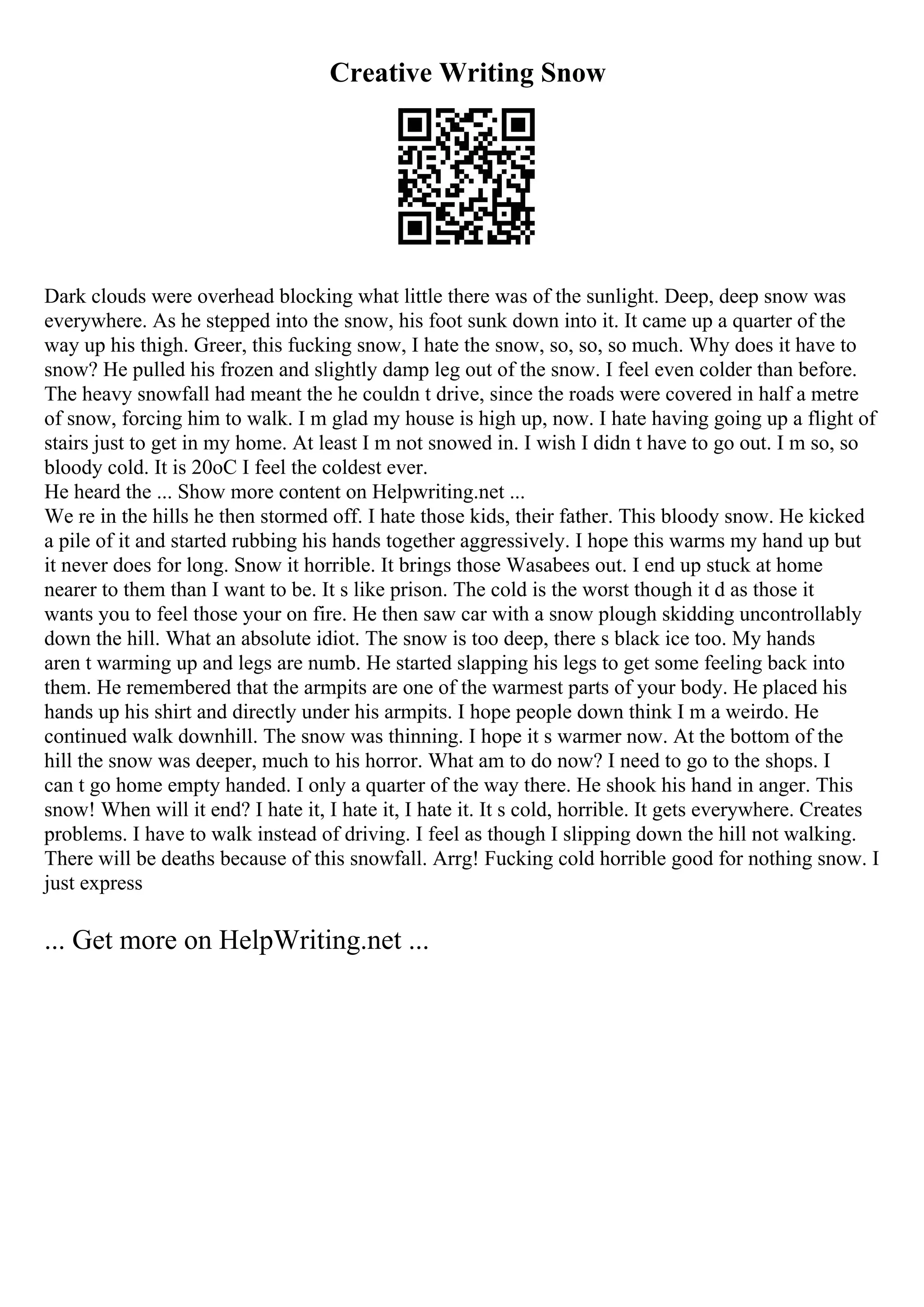 Creative Writing Snow
Dark clouds were overhead blocking what little there was of the sunlight. Deep, deep snow was
everywhere. As he stepped into the snow, his foot sunk down into it. It came up a quarter of the
way up his thigh. Greer, this fucking snow, I hate the snow, so, so, so much. Why does it have to
snow? He pulled his frozen and slightly damp leg out of the snow. I feel even colder than before.
The heavy snowfall had meant the he couldn t drive, since the roads were covered in half a metre
of snow, forcing him to walk. I m glad my house is high up, now. I hate having going up a flight of
stairs just to get in my home. At least I m not snowed in. I wish I didn t have to go out. I m so, so
bloody cold. It is 20oC I feel the coldest ever.
He heard the ... Show more content on Helpwriting.net ...
We re in the hills he then stormed off. I hate those kids, their father. This bloody snow. He kicked
a pile of it and started rubbing his hands together aggressively. I hope this warms my hand up but
it never does for long. Snow it horrible. It brings those Wasabees out. I end up stuck at home
nearer to them than I want to be. It s like prison. The cold is the worst though it d as those it
wants you to feel those your on fire. He then saw car with a snow plough skidding uncontrollably
down the hill. What an absolute idiot. The snow is too deep, there s black ice too. My hands
aren t warming up and legs are numb. He started slapping his legs to get some feeling back into
them. He remembered that the armpits are one of the warmest parts of your body. He placed his
hands up his shirt and directly under his armpits. I hope people down think I m a weirdo. He
continued walk downhill. The snow was thinning. I hope it s warmer now. At the bottom of the
hill the snow was deeper, much to his horror. What am to do now? I need to go to the shops. I
can t go home empty handed. I only a quarter of the way there. He shook his hand in anger. This
snow! When will it end? I hate it, I hate it, I hate it. It s cold, horrible. It gets everywhere. Creates
problems. I have to walk instead of driving. I feel as though I slipping down the hill not walking.
There will be deaths because of this snowfall. Arrg! Fucking cold horrible good for nothing snow. I
just express
... Get more on HelpWriting.net ...
 