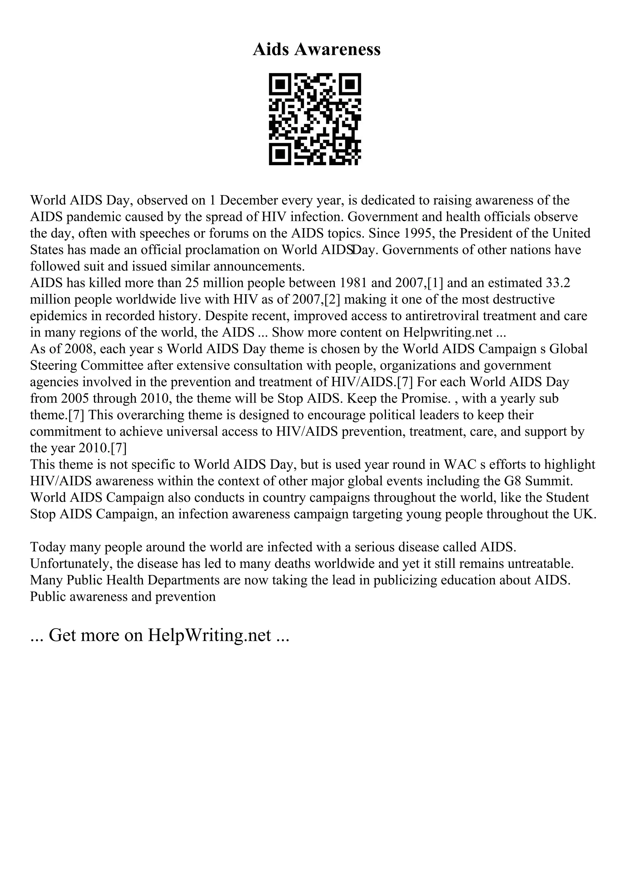 Aids Awareness
World AIDS Day, observed on 1 December every year, is dedicated to raising awareness of the
AIDS pandemic caused by the spread of HIV infection. Government and health officials observe
the day, often with speeches or forums on the AIDS topics. Since 1995, the President of the United
States has made an official proclamation on World AIDSDay. Governments of other nations have
followed suit and issued similar announcements.
AIDS has killed more than 25 million people between 1981 and 2007,[1] and an estimated 33.2
million people worldwide live with HIV as of 2007,[2] making it one of the most destructive
epidemics in recorded history. Despite recent, improved access to antiretroviral treatment and care
in many regions of the world, the AIDS ... Show more content on Helpwriting.net ...
As of 2008, each year s World AIDS Day theme is chosen by the World AIDS Campaign s Global
Steering Committee after extensive consultation with people, organizations and government
agencies involved in the prevention and treatment of HIV/AIDS.[7] For each World AIDS Day
from 2005 through 2010, the theme will be Stop AIDS. Keep the Promise. , with a yearly sub
theme.[7] This overarching theme is designed to encourage political leaders to keep their
commitment to achieve universal access to HIV/AIDS prevention, treatment, care, and support by
the year 2010.[7]
This theme is not specific to World AIDS Day, but is used year round in WAC s efforts to highlight
HIV/AIDS awareness within the context of other major global events including the G8 Summit.
World AIDS Campaign also conducts in country campaigns throughout the world, like the Student
Stop AIDS Campaign, an infection awareness campaign targeting young people throughout the UK.
Today many people around the world are infected with a serious disease called AIDS.
Unfortunately, the disease has led to many deaths worldwide and yet it still remains untreatable.
Many Public Health Departments are now taking the lead in publicizing education about AIDS.
Public awareness and prevention
... Get more on HelpWriting.net ...
 