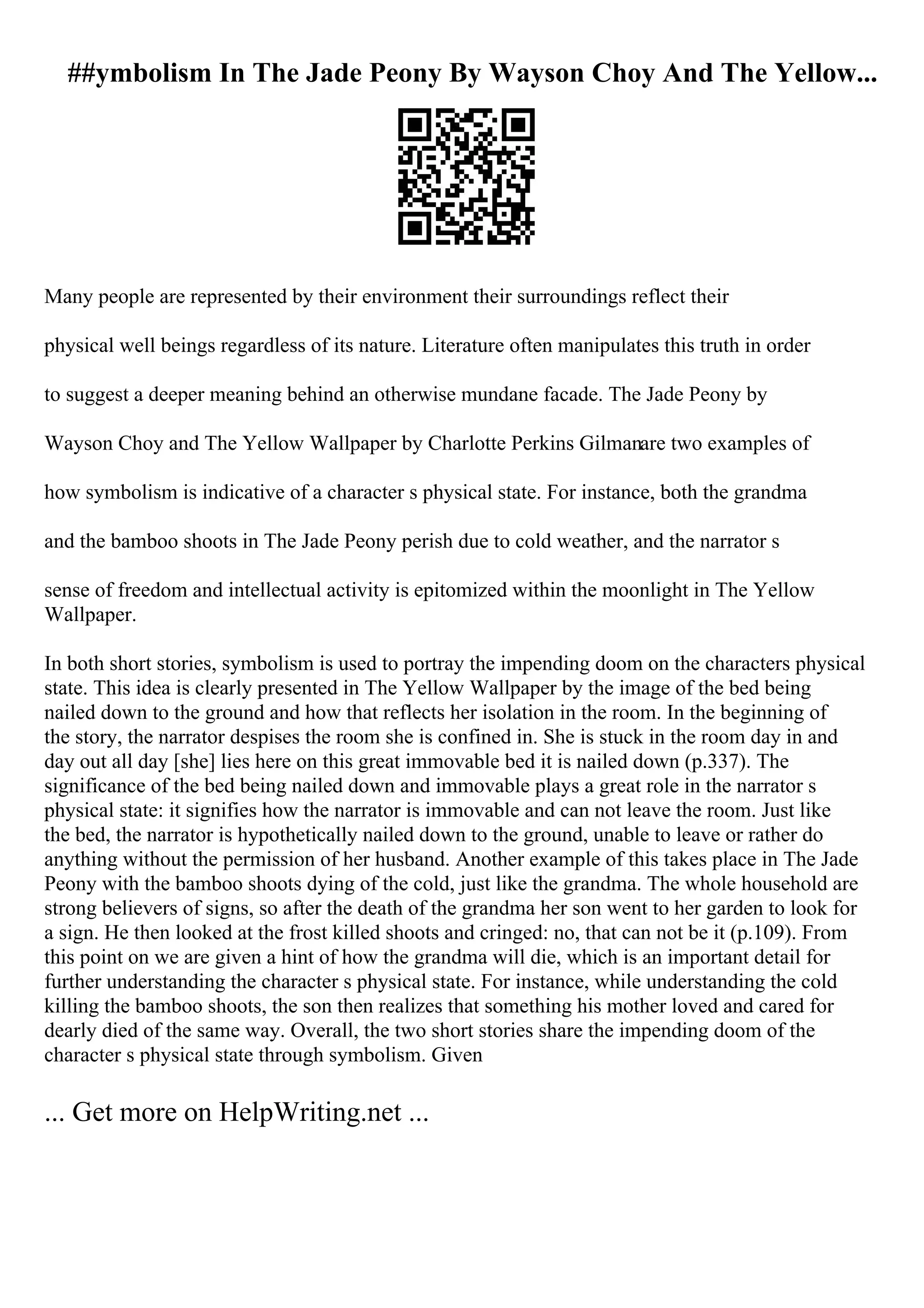 ##ymbolism In The Jade Peony By Wayson Choy And The Yellow...
Many people are represented by their environment their surroundings reflect their
physical well beings regardless of its nature. Literature often manipulates this truth in order
to suggest a deeper meaning behind an otherwise mundane facade. The Jade Peony by
Wayson Choy and The Yellow Wallpaper by Charlotte Perkins Gilmanare two examples of
how symbolism is indicative of a character s physical state. For instance, both the grandma
and the bamboo shoots in The Jade Peony perish due to cold weather, and the narrator s
sense of freedom and intellectual activity is epitomized within the moonlight in The Yellow
Wallpaper.
In both short stories, symbolism is used to portray the impending doom on the characters physical
state. This idea is clearly presented in The Yellow Wallpaper by the image of the bed being
nailed down to the ground and how that reflects her isolation in the room. In the beginning of
the story, the narrator despises the room she is confined in. She is stuck in the room day in and
day out all day [she] lies here on this great immovable bed it is nailed down (p.337). The
significance of the bed being nailed down and immovable plays a great role in the narrator s
physical state: it signifies how the narrator is immovable and can not leave the room. Just like
the bed, the narrator is hypothetically nailed down to the ground, unable to leave or rather do
anything without the permission of her husband. Another example of this takes place in The Jade
Peony with the bamboo shoots dying of the cold, just like the grandma. The whole household are
strong believers of signs, so after the death of the grandma her son went to her garden to look for
a sign. He then looked at the frost killed shoots and cringed: no, that can not be it (p.109). From
this point on we are given a hint of how the grandma will die, which is an important detail for
further understanding the character s physical state. For instance, while understanding the cold
killing the bamboo shoots, the son then realizes that something his mother loved and cared for
dearly died of the same way. Overall, the two short stories share the impending doom of the
character s physical state through symbolism. Given
... Get more on HelpWriting.net ...
 