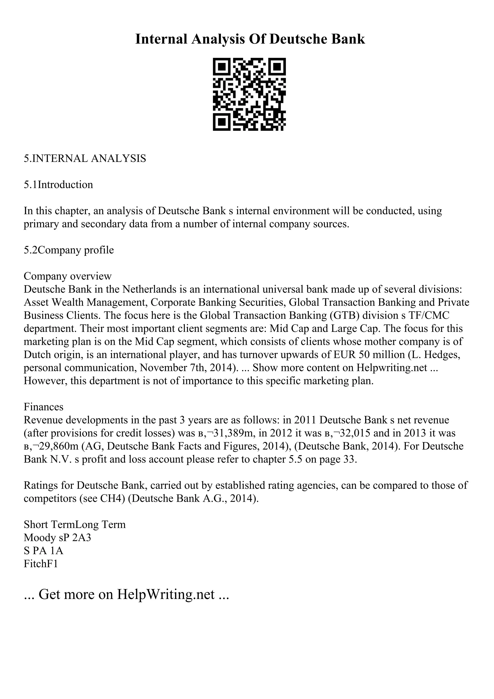 Internal Analysis Of Deutsche Bank
5.INTERNAL ANALYSIS
5.1Introduction
In this chapter, an analysis of Deutsche Bank s internal environment will be conducted, using
primary and secondary data from a number of internal company sources.
5.2Company profile
Company overview
Deutsche Bank in the Netherlands is an international universal bank made up of several divisions:
Asset Wealth Management, Corporate Banking Securities, Global Transaction Banking and Private
Business Clients. The focus here is the Global Transaction Banking (GTB) division s TF/CMC
department. Their most important client segments are: Mid Cap and Large Cap. The focus for this
marketing plan is on the Mid Cap segment, which consists of clients whose mother company is of
Dutch origin, is an international player, and has turnover upwards of EUR 50 million (L. Hedges,
personal communication, November 7th, 2014). ... Show more content on Helpwriting.net ...
However, this department is not of importance to this specific marketing plan.
Finances
Revenue developments in the past 3 years are as follows: in 2011 Deutsche Bank s net revenue
(after provisions for credit losses) was в‚¬31,389m, in 2012 it was в‚¬32,015 and in 2013 it was
в‚¬29,860m (AG, Deutsche Bank Facts and Figures, 2014), (Deutsche Bank, 2014). For Deutsche
Bank N.V. s profit and loss account please refer to chapter 5.5 on page 33.
Ratings for Deutsche Bank, carried out by established rating agencies, can be compared to those of
competitors (see CH4) (Deutsche Bank A.G., 2014).
Short TermLong Term
Moody sP 2A3
S PA 1A
FitchF1
... Get more on HelpWriting.net ...
 